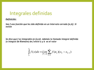 Integrales definidas
Definición:
Sea f una función que ha sido definida en un intervalo cerrado [a,b]. Si
existe

Se dice que f es integrable en [a,b]. Además la llamada integral definida
(o integral de Riemann) de f entre a y b es el valor
b

n

∫ f ( x)dx = Lim ∑ f (ε
a

P →0

k =1

k

)( xk − xk −1 )

 