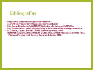 Bibliografías
 http://www.slideshare.net/search/slideshow?
searchfrom=header&q=integracion+por+sustitucion
 http://es.wikipedia.org/wiki/M%C3%A9todos_de_integraci%C3%B3n
 http://matematica1.com/category/integracion-por-sustitucion-trigonométrica/
 El Cálculo, Louis Leithold, Oxford University Press, 1998.
Matemáticas para Administración y Economía, Ernest Haeussler, Richard Paul,
Pearson Prentice Hall, Décimo Segunda Edición, 2008.

 
