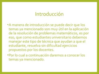 Introducción
• A manera de introducción se puede decir que los

temas ya mencionado son muy útil en la aplicación
de la resolución de problemas matemáticos, es por
eso, que como estudiantes universitario debemos
manejar este tipo de técnica que ayudan a que el
estudiante, resuelva sin dificultad ejercicios
propuestos por los docentes.
• Por lo cual a continuación daremos a conocer los
temas ya mencionado.

 