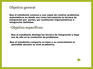 Objetivo general
Que el estudiante conozca y sea capaz de resolver problemas
matemáticos en donde use como herramienta la técnica de
integración por partes, por sustitución trigonométricas e
Integración definidas.

• Objetivo específicos:
•

Que el estudiante distinga las técnica de integración y haga
uso de ella en la resolución de problemas.

Que el estudiante comparta en base a su conocimiento lo
aprendido durante su nivel académico.

 