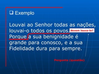 Exemplo Louvai ao Senhor todas as nações, louvai-o todos os povos. Porque a sua benignidade é  grande para conosco, e a sua Fidelidade dura para sempre. devem louva-lo? Pergunta (questão) 