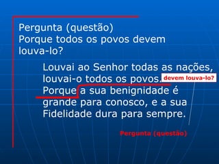 Pergunta (questão) Porque todos os povos devem louva-lo? Louvai ao Senhor todas as nações, louvai-o todos os povos. Porque a sua benignidade é  grande para conosco, e a sua Fidelidade dura para sempre. devem louva-lo? Pergunta (questão) 