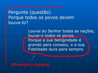 Pergunta (questão) Porque todos os povos devem louva-lo? Louvai ao Senhor todas as nações, louvai-o todos os povos. Porque a sua benignidade é  grande para conosco, e a sua Fidelidade dura para sempre. Afirmação (resposta) 
