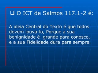 O ICT de Salmos 117.1-2 é: A ideia Central do Texto é que todos  devem louva-lo,  Porque a sua  benignidade é  grande para conosco,  e a sua Fidelidade dura para sempre. 