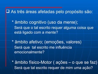 As três áreas afetadas pelo propósito são: * âmbito cognitivo (uso da men t e); Será que o tal escrito requer alguma coisa que  está ligado com a mente?  * âmbito afetivo; (emoções, valores) Será que  tal escrito me influência  emocionalmente? * âmbito físico-Motor ( ações – o que se faz) Será que tal escrito requer de mim uma ação? 