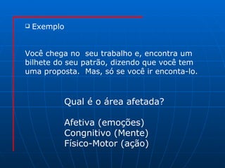 Exemplo Você chega no  seu trabalho e, encontra um  bilhete do seu patrão, dizendo que você tem  uma proposta.  Mas, só se você ir enconta-lo. Qual é o área afetada? Afetiva (emoções) Congnitivo (Mente)  Físico-Motor (ação) 