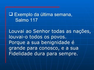 Exemplo da última semana,  Salmo 117 Louvai ao Senhor todas as nações, louvai-o todos os povos. Porque a sua benignidade é  grande para conosco, e a sua Fidelidade dura para sempre. 