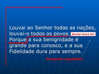Louvai ao Senhor todas as nações, louvai-o todos os povos. Porque a sua benignidade é  grande para conosco, e a sua Fidelidade dura para sempre. devem louva-lo? Pergunta (questão) 