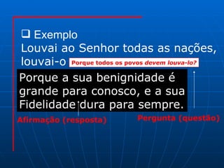 Exemplo Louvai ao Senhor todas as nações, louvai-o  Porque todos os povos  devem louva-lo? Pergunta (questão) Afirmação (resposta) Porque a sua benignidade é  grande para conosco, e a sua Fidelidade dura para sempre. 