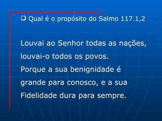 Louvai ao Senhor todas as nações, louvai-o todos os povos. Porque a sua benignidade é  grande para conosco, e a sua Fidelidade dura para sempre. Qual é o propósito do Salmo 117.1,2  