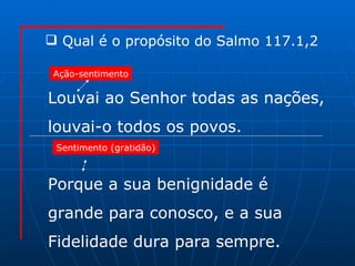 Louvai ao Senhor todas as nações, louvai-o todos os povos. Porque a sua benignidade é  grande para conosco, e a sua Fidelidade dura para sempre. Qual é o propósito do Salmo 117.1,2  Ação-sentimento Sentimento (gratidão) 