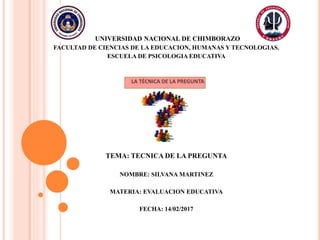 UNIVERSIDAD NACIONAL DE CHIMBORAZO
FACULTAD DE CIENCIAS DE LA EDUCACION, HUMANAS Y TECNOLOGIAS.
ESCUELA DE PSICOLOGIA EDUCATIVA
TEMA: TECNICA DE LA PREGUNTA
NOMBRE: SILVANA MARTINEZ
MATERIA: EVALUACION EDUCATIVA
FECHA: 14/02/2017
 