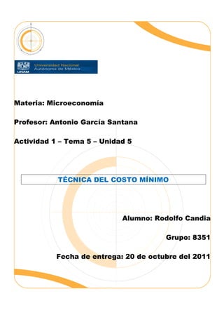 Materia: Microeconomía

Profesor: Antonio García Santana

Actividad 1 – Tema 5 – Unidad 5




           TÉCNICA DEL COSTO MÍNIMO




                            Alumno: Rodolfo Candia

                                       Grupo: 8351

           Fecha de entrega: 20 de octubre del 2011
 