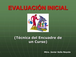 EVALUACIÓN INICIAL




 (Técnica del Encuadre de
        un Curso)

                Mtro. Javier Solis Noyola
 