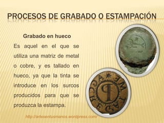 PROCESOS DE GRABADO O ESTAMPACIÓN

    Grabado en hueco
 Es aquel en el que se
 utiliza una matriz de metal
 o cobre, y es tallado en
 hueco, ya que la tinta se
 introduce en los surcos
 producidos para que se
 produzca la estampa.

     http://artesentusmanos.wordpress.com/
 