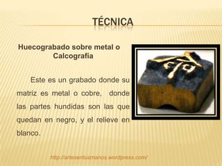 TÉCNICA

Huecograbado sobre metal o
        Calcografía


    Este es un grabado donde su
matriz es metal o cobre, donde
las partes hundidas son las que
quedan en negro, y el relieve en
blanco.


          http://artesentusmanos.wordpress.com/
 