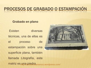 PROCESOS DE GRABADO O ESTAMPACIÓN

      Grabado en plano


  Existen             diversas
 técnicas, una de ellas es
 el         proceso         de
 estampación sobre una
 superficie plana, también
 llamada Litografía, esta
 matriz eshttp://artesentusmanos.wordpress.com/
           una piedra.
 