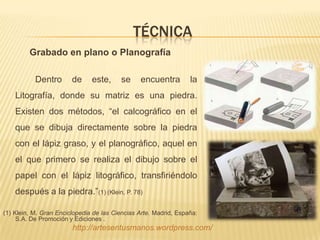 TÉCNICA
         Grabado en plano o Planografía

           Dentro       de     este,     se     encuentra         la
    Litografía, donde su matriz es una piedra.
    Existen dos métodos, “el calcográfico en el
    que se dibuja directamente sobre la piedra
    con el lápiz graso, y el planográfico, aquel en
    el que primero se realiza el dibujo sobre el
    papel con el lápiz litográfico, transfiriéndolo
    después a la piedra.”(1) (Klein, P. 78)

(1) Klein, M. Gran Enciclopedia de las Ciencias Arte. Madrid, España:
     S.A. De Promoción y Ediciones .
                        http://artesentusmanos.wordpress.com/
 