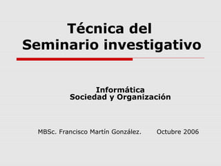 Técnica del
Seminario investigativo
Informática
Sociedad y Organización
MBSc. Francisco Martín González. Octubre 2006
 