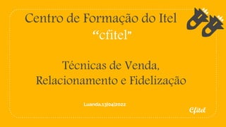 Centro de Formação do Itel
“cfitel”
Técnicas de Venda,
Relacionamento e Fidelização
Cfitel
Luanda,13|04|2022
 