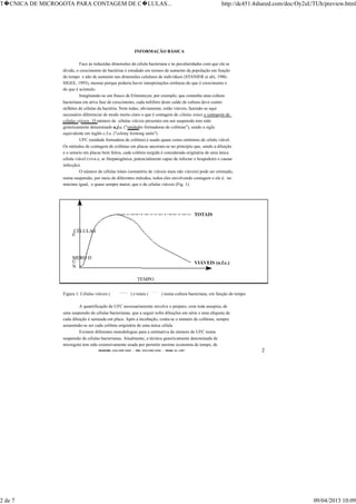 TELEFONE:(O31)899-2620 - FAX:(031)899-2240 - TELEX:31-1587 2
INFORMAÇÃO BÁSICA
Face às reduzidas dimensões da célula bacteriana e às peculiaridades com que ela se
divide, o crescimento de bactérias é estudado em termos de aumento da população em função
do tempo e não de aumento nas dimensões celulares de indivíduos (STANIER et alii, 1986;
SIGEE, 1993), mesmo porque poderia haver interpretações errôneas do que é crescimento e
do que é acúmulo.
Imaginando-se um frasco de Erlenmeyer, por exemplo, que contenha uma cultura
bacteriana em ativa fase de crescimento, cada mililitro deste caldo de cultura deve conter
milhões de células da bactéria. Nem todas, obviamente, estão viáveis, fazendo-se aqui
necessário diferenciar de modo muito claro o que é contagem de células totais e contagem de
células viáveis. O número de células viáveis presentes em um suspensão tem sido
genericamente denominado u.f.c. ("unidades formadoras de colônias"), sendo a sigla
equivalente em inglês c.f.u. ("colony forming units").
UFC (unidade formadora de colônia) é usado quase como sinônimo de célula viável.
Os métodos de contagem de colônias em placas ancoram-se no princípio que, sendo a diluição
e o semeio em placas bem feitos, cada colônia surgida é considerada originária de uma única
célula viável (viva e, se fitopatogênica, potencialmente capaz de infectar o hospedeiro e causar
infecção).
O número de células totais (somatório de viáveis mais não viáveis) pode ser estimado,
numa suspensão, por meio de diferentes métodos, todos eles envolvendo contagem e ele é, no
máximo igual, e quase sempre maior, que o de células viáveis (Fig. 1).
TEMPO
N
Ú
MERO D
E
CÉLULAS
TOTAIS
VIÁVEIS (u.f.c.)
Figura 1: Células viáveis (
______
) e totais (
..........
) numa cultura bacteriana, em função do tempo
A quantificação de UFC necessariamente envolve o preparo, com toda assepsia, de
uma suspensão de células bacterianas, que a seguir sofre diluições em série e uma alíquota de
cada diluição é semeada em placa. Após a incubação, conta-se o número de colônias, sempre
assumindo-se ser cada colônia originária de uma única célula.
Existem diferentes metodologias para a estimativa do número de UFC numa
suspensão de células bacterianas. Atualmente, a técnica genericamente denominada de
microgota tem sido extensivamente usada por permitir enorme economia de tempo, de
T�CNICA DE MICROGOTA PARA CONTAGEM DE C�LULAS... http://dc451.4shared.com/doc/Oy2uUTUh/preview.html
2 de 7 09/04/2013 10:09
 