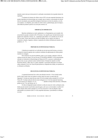 TELEFONE:(O31)899-2620 - FAX:(031)899-2240 - TELEX:31-1587 3
material, assim como por tornar possível a realização concomitante de um grande número de
repetições.
A estimativa do número de células viáveis (UFC) em uma suspensão bacteriana é de
grande importância em bacteriologia, por exemplo, para se ajustar a concentração de inóculo
antes de inoculações, para quantificar patógenos bacterianos em lotes de sementes, em solo,
em rizoplano e em filoplano, para estudos de sobrevivência, epidemiologia, para investigar a
efetividade de produtos químicos em teste para controle, etc.
OBSERVAÇÃO IMPORTANTE
Bactérias multiplicam-se muito rapidamente e as fitopatogênicas, por exemplo, têm
um período de geração variando de 40 a 90 minutos. Isso significa que, havendo demora para
preparo das suspensões, leituras, etc., a população pode dobrar e ser cometido um erro de até
50% ou maior. Assim, para realizar esse tipo de trabalho, deve-se operar com todos os
recipientes, soluções, reagentes, culturas e suspensões de células resfriadas previamente, em
geladeira, a 4
o
C.
PREPARO DA SUSPENSÃO BACTERIANA
A bactéria em estudo deve ser cultivada em um meio que não favoreça a excessiva
formação de material capsular, pois os glumos resultantes da aglomeração de células podem
interferir na contagem.
Para minimizar esse tipo de problema, pode-se, por exemplo, substituir a fonte de
carbono do meio de cultura. No caso do meio 523 (KADO & HESKET, 1970) rotineiramente
utilizado no Laboratório de Bacteriologia de Plantas da UFV, a sacarose é substituída por
glicose uma vez que o primeiro açúcar estimula intensa formação de cápsula na célula
bacteriana (SILVA, 1996). Deve-se, ainda, suspender o crescimento bacteriano em solução
salina contendo 0,3-0,5% de Tween 80 para promover a dispersão das células, no momento de
se efetuarem as diluições.
DILUIÇÃO DA SUSPENSÃO BACTERIANA
A suspensão bacteriana deve sofrer uma diluição serial de 1:10 em solução salina
(0,85% NaCl) estéril. Para isso podem-se utilizar tubos de ensaio ou então tubos de
Eppendorf. Os tubos de ensaio devem conter 9,0 ml de solução salina contendo 0,3 a 0,5% de
Tween 80. À solução salina do tubo de ensaio adicionar-se-á 1,0 ml da suspensão bacteriana,
sucessivamente até a diluição 1,0 x 10
-10
. Quando se deseja maior precisão, as diluições
podem ser de 1:5 ou, até mesmo, de 1:2.
Os tubos de Eppendorf podem substituir os tubos de ensaio de vidro na diluição serial,
desde que previamente esterilizados (autoclavagem, calor seco ou microondas) e recebem 0,9
ml de solução salina estéril contendo 0,3 a 0,5% de Tween 80. A série de diluição é feita
adicionando-se ao primeiro tubo 0,1 ml da suspensão bacteriana, e procedendo-se á diluição
em série.
T�CNICA DE MICROGOTA PARA CONTAGEM DE C�LULAS... http://dc451.4shared.com/doc/Oy2uUTUh/preview.html
3 de 7 09/04/2013 10:09
 