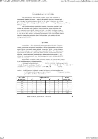 TELEFONE:(O31)899-2620 - FAX:(031)899-2240 - TELEX:31-1587 4
PREPARO DA PLACA DE CONTAGEM
Verte-se em placas de Petri o meio na superfície do qual serão depositadas as
microgotas da suspensão bacteriana. A superfície do meio deve estar seca o suficiente para
que a microgota seja rapidamente absorvida mas que não impeça o crescimento das colônias.
Para isso, as placas devem ficar expostas, destampadas, a 37 °C , por 12 horas sob luz UV ou a
60 °C por 1 hora.
Após as placas atingirem a temperatura ambiente, as microgotas referentes a cada
diluição são depositadas sobre a superfície do meio. Devido ao formato convexo da gota,
ocorre uma maior concentração de células na periferia, o que poderia interferir na contagem
devido à coalescência de colônias. Para evitar que isso aconteça, após serem depositadas todas
as gotas em uma placa, fazem-se movimentos circulares suaves, com a placa tampada, sobre a
superfície na qual ela se encontra, de modo a espalhar a gota. Após incubação faz-se a
contagem propriamente dita.
CONTAGEM
Examinando-se a placa sob binocular estereoscópica, podem-se observar pequenas
colônias, que surgirão com maior ou menor tempo de incubação dependendo da bactéria em
estudo. Pode-se, com o auxílio de uma caneta de “retroprojetor” dividir a área da microgota,
sobre o vidro, em campos, de modo a facilitar a contagem das colônias. Deve-se acompanhar
o crescimento das colônias até a obtenção de número constante sem permitir a coalescência
entre elas. O número de colônias considerado ideal para a contagem situa-se entre 5 e 100
colônias por microgota, embora se possa fazer a contagem com relativa facilidade de até 300
colônias por microgota.
O número final de colônias é obtido pela média aritmética das repetições. No Quadro 1
há um exemplo hipotético de contagem realizada.
Considerando ambas diluições 10
-5
→ 103,75 + 11,25(10) = 216,25, em que 216,25/2
= 108,125. Corrigindo-se a diluição: 108,125 x 10
2
x 10
5
= 108,125 x 10
7
= =1,08 x 10
9
ufc/ml. Conclui-se pois que a suspensão original continha 1,08 x 10
9
ufc/ml.
Quadro 1: Exemplo hipotético de dados de contagem do número de colônias em placas onde
se realiza a técnica de microgota, em que o símbolo ( ∞) representa um número
grande demais de colônias para ser contado.
DILUIÇÃO REPETIÇÃO (R) MÉDIA
REALIZADA R
1
R
2
R
3
R
4
ESTIMADA
10
-0
∞ ∞ ∞ ∞ ∞
10
-1
∞ ∞ ∞ ∞ ∞
10
-2
∞ ∞ ∞ ∞ ∞
10
-3
∞ ∞ ∞ ∞ ∞
10
-4
∞ ∞ ∞ ∞ ∞
10
-5
112 104 99 100 103,75
10
-6
10 9 11 15 11,25
T�CNICA DE MICROGOTA PARA CONTAGEM DE C�LULAS... http://dc451.4shared.com/doc/Oy2uUTUh/preview.html
4 de 7 09/04/2013 10:09
 