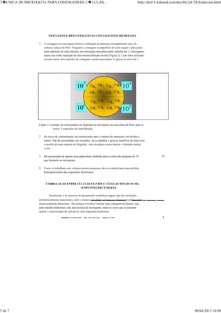 TELEFONE:(O31)899-2620 - FAX:(031)899-2240 - TELEX:31-1587 5
VANTAGENS E DESVANTAGENS DA CONTAGEM EM MICROGOTA
1. A contagem em microgota otimiza a utilização de material, principalmente meio de
cultura e placas de Petri. Enquanto a contagem na superfície do meio requer 1 placa para
cada repetição de cada diluição, em microgota uma placa pode suportar até 12 microgotas,
sejam elas todas repetição de uma mesma diluição ou não (Figura 2). Caso fosse utilizado
um dos outros dois métodos de contagem, seriam necessárias 12 placas ao invés de 1.
Figura 2. Exemplo de como podem ser dispostas as microgotas em uma placa de Petri, para se
terem 4 repetições de cada diluição.
2. Os riscos de contaminação são minimizados pois o número de operações envolvidas é
menor. Não há necessidade, por exemplo, de se espalhar a gota na superfície do meio com
o auxílio de uma espátula de Drigalski, nem de placas serem abertas e fechadas muitas
vezes.
3. Há necessidade de apenas uma pipeta bem calibrada para a coleta das alíquotas de 10 µl
que formarão as microgotas.
4. Como se trabalham com volumes muitos pequenos, deve-se atentar para uma perfeita
homogeneização das suspensões bacterianas.
CORRELAÇÃO ENTRE CÉLULAS VIÁVEIS E CÉLULAS TOTAIS NUMA
SUSPENSÃO BACTERIANA
Geralmente é de interesse do pesquisador estabelecer algum tipo de correlação,
preferencialmente matemática, entre o número de células viáveis e o número de células totais
numa suspensão bacteriana. Isto porque é inviável realizar uma contagem em placas, seja
pelo método tradicional, seja pela técnica de microgotas, todas as vezes que se tenciona
ajustar a concentração de inóculo de uma suspensão bacteriana.
T�CNICA DE MICROGOTA PARA CONTAGEM DE C�LULAS... http://dc451.4shared.com/doc/Oy2uUTUh/preview.html
5 de 7 09/04/2013 10:09
 