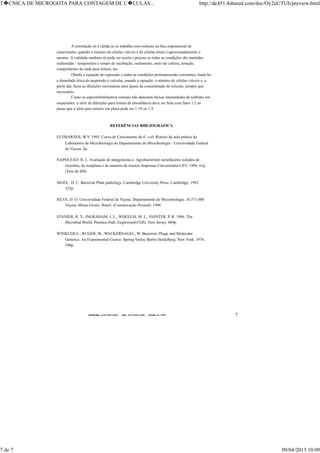 TELEFONE:(O31)899-2620 - FAX:(031)899-2240 - TELEX:31-1587 7
A correlação só é válida se se trabalha com culturas na fase exponencial de
crescimento, quando o número de células viáveis e de células totais é aproximadamente o
mesmo. A validade também só pode ser aceita e precisa se todas as condições são mantidas
inalteradas - temperatura e tempo de incubação, isolamento, meio de cultura, aeração,
comprimento de onda para leitura, etc.
Obtida a equação de regressão e todas as condições permanecendo constantes, basta ler
a densidade ótica da suspensão e calcular, usando a equação, o número de células viáveis e, a
partir daí, fazer as diluições necessárias para ajuste da concentração de inóculo, sempre que
necessário.
Como os espectrofotômetros comuns não detectam baixas intensidades de turbidez em
suspensões, a série de diluições para leitura de absorbância deve ser feita com fator 1:2 ao
passo que a série para semeio em placa pode ser 1:10 ou 1:5.
REFERÊNCIAS BIBLIOGRÁFICA
GUIMARÃES, W.V. 1995. Curva de Crescimento de E. coli. Roteiro de aula prática do
Laboratório de Microbiologia do Departamento de Microbiologia - Universidade Federal
de Viçosa. 2p.
NAPOLEÃO, R. L. Avaliação de antagonistas a Agrobacterium tumefaciens isolados de
rizosfera, de rizoplano e de tumores de roseira. Imprensa Universitária-UFV. 1996. 61p
(Tese de MS)
SIGEE, D. C. Bacterial Plant pathology. Cambridge University Press. Cambridge. 1993.
325p.
SILVA, D. O. Universidade Federal de Viçosa. Departamento de Microbiologia. 36.571.000
Viçosa, Minas Gerais. Brasil. (Comunicação Pessoal). 1996
STANIER, R. Y., INGRAHAM, J. L., WHEELIS, M. L., PAINTER, P. R. 1986. The
Microbial World. Prentice-Hall, Englewood Cliffs, New Jersey. 689p.
WINKLER,U., RUGER, W., WACKERNAGEL, W. Bacterial, Phage and Molecular
Genetics. An Experimental Course. Spring-Verlay Berlin Heidelberg. New York. 1976.
240p.
T�CNICA DE MICROGOTA PARA CONTAGEM DE C�LULAS... http://dc451.4shared.com/doc/Oy2uUTUh/preview.html
7 de 7 09/04/2013 10:09
 