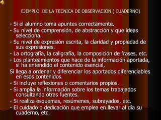 EJEMPLO  DE LA TECNICA DE OBSERVACION ( CUADERNO) - Si el alumno toma apuntes correctamente. - Su nivel de comprensión, de abstracción y que ideas selecciona. - Su nivel de expresión escrita, la claridad y propiedad de sus expresiones. - La ortografía, la caligrafía, la composición de frases, etc. - Los planteamientos que hace de la información aportada, si ha entendido el contenido esencial, Si llega a ordenar y diferenciar los aportados diferenciables en esos contenidos. - Si incluye reflexiones o comentarios propios. - Si amplía la información sobre los temas trabajados consultando otras fuentes. - Si realiza esquemas, resúmenes, subrayados, etc. - El cuidado o dedicación que emplea en llevar al día su cuaderno, etc. 