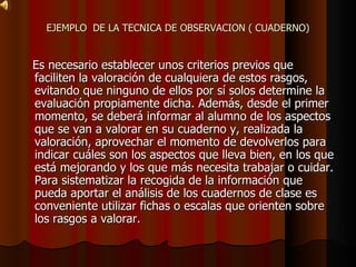 EJEMPLO  DE LA TECNICA DE OBSERVACION ( CUADERNO) Es necesario establecer unos criterios previos que faciliten la valoración de cualquiera de estos rasgos, evitando que ninguno de ellos por sí solos determine la evaluación propiamente dicha. Además, desde el primer momento, se deberá informar al alumno de los aspectos que se van a valorar en su cuaderno y, realizada la valoración, aprovechar el momento de devolverlos para indicar cuáles son los aspectos que lleva bien, en los que está mejorando y los que más necesita trabajar o cuidar. Para sistematizar la recogida de la información que pueda aportar el análisis de los cuadernos de clase es conveniente utilizar fichas o escalas que orienten sobre los rasgos a valorar . 