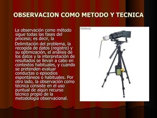 OBSERVACION COMO METODO Y TECNICA La observación como método sigue todas las fases del proceso; es decir, la  Delimitación del problema, la recogida de datos (registro) y su optimización, el análisis de los datos y la interpretación de resultados se llevan a cabo en contextos habituales, y cuando se pretenden evaluar conductas o episodios espontáneos o habituales. Por otro lado, la observación como técnica consiste en el uso puntual de algún recurso técnico propio de la metodología observacional. 