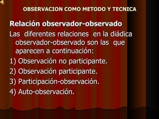 OBSERVACION COMO METODO Y TECNICA Relación observador-observado Las  diferentes relaciones  en la diádica  observador-observado son las  que  aparecen a continuación: 1) Observación no participante. 2) Observación participante. 3) Participación-observación. 4) Auto-observación. 