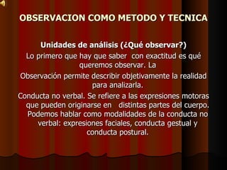 OBSERVACION COMO METODO Y TECNICA Unidades de análisis (¿Qué observar?) Lo primero que hay que saber  con exactitud es qué queremos observar. La Observación permite describir objetivamente la realidad para analizarla. Conducta no verbal. Se refiere a las expresiones motoras que pueden originarse en  distintas partes del cuerpo. Podemos hablar como modalidades de la conducta no verbal: expresiones faciales, conducta gestual y conducta postural. 