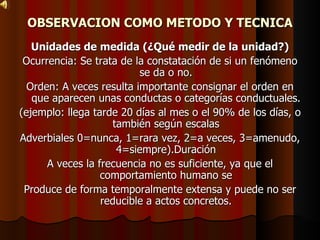 OBSERVACION COMO METODO Y TECNICA Unidades de medida (¿Qué medir de la unidad?) Ocurrencia: Se trata de la constatación de si un fenómeno se da o no. Orden: A veces resulta importante consignar el orden en que aparecen unas conductas o categorías conductuales. (ejemplo: llega tarde 20 días al mes o el 90% de los días, o también según escalas Adverbiales 0=nunca, 1=rara vez, 2=a veces, 3=amenudo, 4=siempre).Duración A veces la frecuencia no es suficiente, ya que el comportamiento humano se Produce de forma temporalmente extensa y puede no ser reducible a actos concretos. 