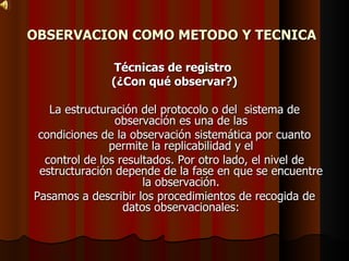 OBSERVACION COMO METODO Y TECNICA   Técnicas de registro  (¿Con qué observar?) La estructuración del protocolo o del  sistema de observación es una de las condiciones de la observación sistemática por cuanto permite la replicabilidad y el control de los resultados. Por otro lado, el nivel de estructuración depende de la fase en que se encuentre la observación. Pasamos a describir los procedimientos de recogida de datos observacionales: 