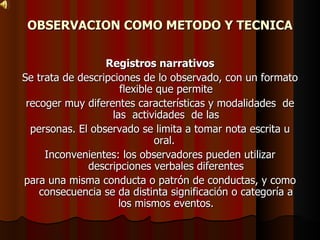 OBSERVACION COMO METODO Y TECNICA Registros narrativos Se trata de descripciones de lo observado, con un formato flexible que permite recoger muy diferentes características y modalidades  de las  actividades  de las personas. El observado se limita a tomar nota escrita u oral.  Inconvenientes: los observadores pueden utilizar descripciones verbales diferentes para una misma conducta o patrón de conductas, y como consecuencia se da distinta significación o categoría a los mismos eventos. 