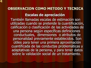 OBSERVACION COMO METODO Y TECNICA Escalas de apreciación   También llamadas escalas de estimación son utilizadas cuando se pretende la cuantificación, calificación o clasificación de las actividades de una persona según específicas definiciones  conductuales,  dimensiones  o atributos de personalidad previamente establecidos. Son útiles para tener una primera aproximación cuantificada de las conductas problemáticas y adaptativas de la persona, y para tener datos sobre la validación social de un tratamiento.  