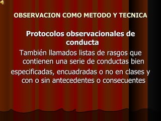 OBSERVACION COMO METODO Y TECNICA Protocolos observacionales de conducta  También llamados listas de rasgos que contienen una serie de conductas bien especificadas, encuadradas o no en clases y con o sin antecedentes o consecuentes 