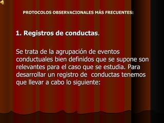 PROTOCOLOS OBSERVACIONALES MÁS FRECUENTES:   1. Registros de conductas .  Se trata de la agrupación de eventos  conductuales bien definidos que se supone son relevantes para el caso que se estudia. Para desarrollar un registro de  conductas tenemos que llevar a cabo lo siguiente:  