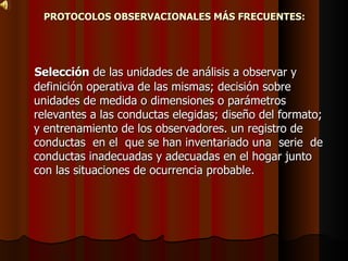 PROTOCOLOS OBSERVACIONALES MÁS FRECUENTES: Selección  de las unidades de análisis a observar y definición operativa de las mismas; decisión sobre unidades de medida o dimensiones o parámetros relevantes a las conductas elegidas; diseño del formato; y entrenamiento de los observadores. un registro de conductas  en el  que se han inventariado una  serie  de conductas inadecuadas y adecuadas en el hogar junto con las situaciones de ocurrencia probable.  