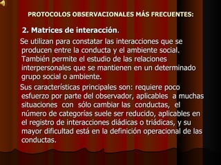 PROTOCOLOS OBSERVACIONALES MÁS FRECUENTES: 2. Matrices de interacción .  Se utilizan para constatar las interacciones que se producen entre la conducta y el ambiente social. También permite el estudio de las relaciones interpersonales que se mantienen en un determinado grupo social o ambiente.  Sus características principales son: requiere poco esfuerzo por parte del observador, aplicables  a muchas  situaciones  con  sólo cambiar las  conductas,  el  número de categorías suele ser reducido, aplicables en el registro de interacciones diádicas o triádicas, y su mayor dificultad está en la definición operacional de las conductas. 