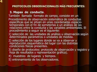 PROTOCOLOS OBSERVACIONALES MÁS FRECUENTES: 3. Mapas  de  conducta . También  llamado  formato de campo, consiste en un Procedimiento de observación sistemática de conductas específicas que se sitúan en unas coordenadas espacio-temporales con el fin de someterlas a un análisis de las relaciones entre la conducta y las variables ambientales. El procedimiento a seguir es el siguiente:  1) selección de  las unidades de análisis u observación según determinados parámetros o unidades de medida. 2) selección de los lugares donde se va a observar y reproducción esquemática del lugar con las distintas condiciones físicas presentes.  3) diseño de protocolos: protocolo de observación y registro y hoja de resultados y representación gráfica).  4)  muestreo  de lugares  y tiempos. 5) entrenamiento de los observadores. 