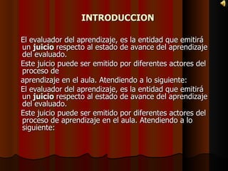 INTRODUCCION El evaluador del aprendizaje, es la entidad que emitirá un  juicio  respecto al estado de avance del aprendizaje del evaluado. Este juicio puede ser emitido por diferentes actores del proceso de aprendizaje en el aula. Atendiendo a lo siguiente:  El evaluador del aprendizaje, es la entidad que emitirá un  juicio  respecto al estado de avance del aprendizaje del evaluado. Este juicio puede ser emitido por diferentes actores del proceso de aprendizaje en el aula. Atendiendo a lo siguiente:  