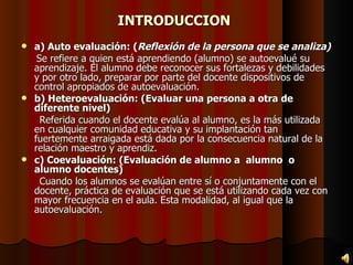 INTRODUCCION a) Auto evaluación: ( Reflexión de la persona que se analiza) Se refiere a quien está aprendiendo (alumno) se autoevalué su aprendizaje. El alumno debe reconocer sus fortalezas y debilidades y por otro lado, preparar por parte del docente dispositivos de control apropiados de autoevaluación. b) Heteroevaluación: (Evaluar una persona a otra de diferente nivel) Referida cuando el docente evalúa al alumno, es la más utilizada en cualquier comunidad educativa y su implantación tan fuertemente arraigada está dada por la consecuencia natural de la relación maestro y aprendiz. c) Coevaluación: (Evaluación de alumno a  alumno  o alumno docentes) Cuando los alumnos se evalúan entre sí o conjuntamente con el docente, práctica de evaluación que se está utilizando cada vez con mayor frecuencia en el aula. Esta modalidad, al igual que la autoevaluación. 