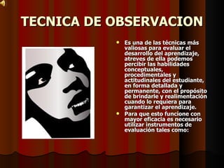 TECNICA DE OBSERVACION Es una de las técnicas más valiosas para evaluar el desarrollo del aprendizaje, atreves de ella podemos percibir las habilidades conceptuales, procedimentales y actitudinales del estudiante, en forma detallada y permanente, con el propósito de brindarle y realimentación cuando lo requiera para garantizar el aprendizaje. Para que esto funcione con mayor eficacia es necesario utilizar instrumentos de evaluación tales como: 