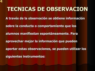 TECNICAS DE OBSERVACION A través de la observación se obtiene información  sobre la conducta o comportamiento que los  alumnos manifiestan espontáneamente. Para  aprovechar mejor la información que pueden  aportar estas observaciones, se pueden utilizar los  siguientes instrumentos:   