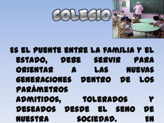Es el puente entre la familia y el
 estado,    debe     servir   para
 orientar      a     las    nuevas
 generaciones dentro de los
 parámetros
 admitidos,       tolerados      y
 deseados desde el seno de
 nuestra         sociedad.      En
 