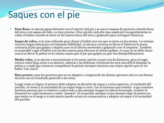 Saques con el piePase Raso, se ejecuta generalmente con el interior del pie y se usa en saques de portería a banda fuera del área o en saques de falta, es muy preciso. Otra opción cada día mas usada por los guardametas es soltar el balón cuando se tiene en las manos fuera del área y golpearlo para conseguir distancia.Saque de volea, es la mas utilizada para chutar el balón una vez que se tiene en las manos. La ventaja: recorrer largas distancias con bastante fiabilidad. La técnica correcta es llevar el balón en la mano contraria al pie que golpea y dejarlo caer en el último momento y golpearlo con el empeine. También es aceptable coger el balón con las dos manos para efectuar el mismo golpeo. Lo que no se debe hacer nunca es llevar la pelota en la misma mano que el pie que golpea ya que nos desequilibraremos.Media volea, si se ejecuta correctamente es la mejor opción ya que nos da distancia, pero al coger menos vuelo llega antes a su destino, además a las defensas contrarias les será mas difícil despejar la pelota y a nada que nuestros compañeros la peinen siempre tenemos una mejor opción que en un balón “con nieve”.Bote pronto, para los porteros que no se adapten a ninguna de las demás opciones esta es una buena técnica con un resultado parecido a las otras.Luego como es lógico el portero debe adaptar su decisión de saque a varios aspectos, el resultado del partido, el viento y la necesidad de un saque largo o corto. Eso si tenemos que enseñar  a que nuestros porteros piensen por si mismos y sobre todo a que siempre tengan la cabeza levantada, evalúen la situación en cada momento y estén “puestos” en el partido siempre como siempre digo el portero es que mejor ve el juego y si esta atento puede actuar en consecuencia y adaptar su saque a la necesidad del partido.