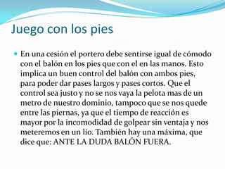 Juego con los piesEn una cesión el portero debe sentirse igual de cómodo con el balón en los pies que con el en las manos. Esto implica un buen control del balón con ambos pies, para poder dar pases largos y pases cortos. Que el control sea justo y no se nos vaya la pelota mas de un metro de nuestro dominio, tampoco que se nos quede entre las piernas, ya que el tiempo de reacción es mayor por la incomodidad de golpear sin ventaja y nos meteremos en un lío. También hay una máxima, que dice que: ANTE LA DUDA BALÓN FUERA.